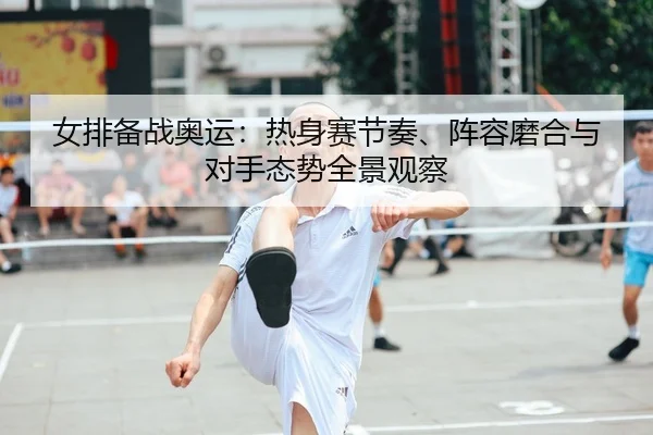女排备战奥运：热身赛节奏、阵容磨合与对手态势全景观察 - leyu